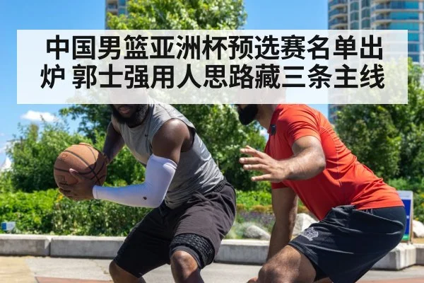 中国男篮亚洲杯预选赛名单出炉 郭士强用人思路藏三条主线 | PG GAMES